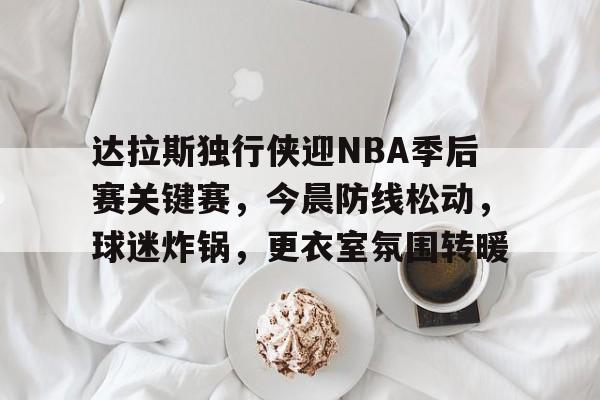 优德平台 -包含达拉斯独行侠迎NBA季后赛关键赛，今晨防线松动，球迷炸锅，更衣室氛围转暖的词条