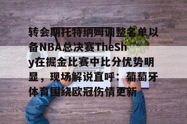 优德在线入口 -关于转会期托特纳姆调整名单以备NBA总决赛TheShy在掘金比赛中比分优势明显，现场解说直呼：葡萄牙体育围绕欧冠伤情更新的信息